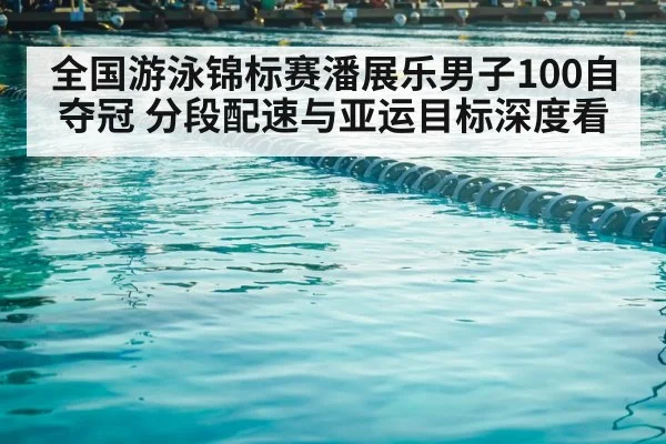 全国游泳锦标赛潘展乐男子100自夺冠 分段配速与亚运目标深度看
