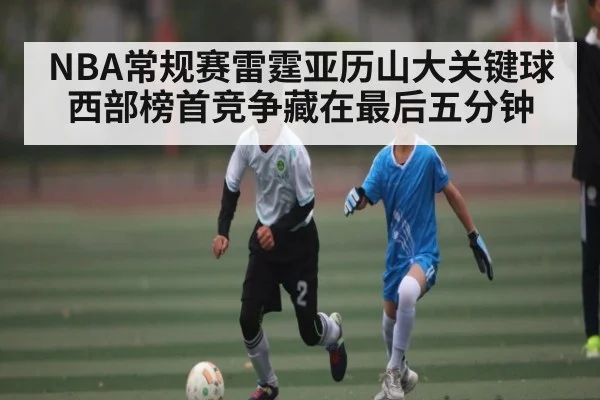 NBA常规赛雷霆亚历山大关键球 西部榜首竞争藏在最后五分钟